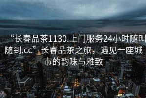 “長(cháng)春品茶1130.上門(mén)服務(wù)24小時(shí)隨叫隨到.cc”長(cháng)春品茶之旅，遇見(jiàn)一座城市的韻味與雅致