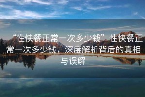 “性快餐正常一次多少錢(qián)”性快餐正常一次多少錢(qián)，深度解析背后的真相與誤解