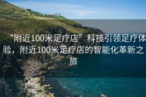 “附近100米足療店”科技引領(lǐng)足療體驗，附近100米足療店的智能化革新之旅