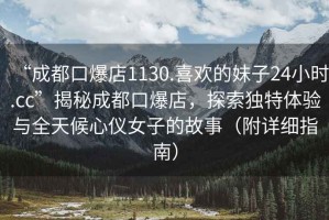 “成都口爆店1130.喜歡的妹子24小時(shí).cc”揭秘成都口爆店，探索獨特體驗與全天候心儀女子的故事（附詳細指南）
