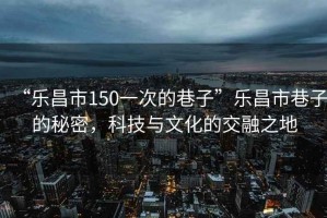 “樂(lè )昌市150一次的巷子”樂(lè )昌市巷子的秘密，科技與文化的交融之地