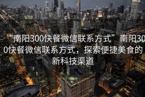 “南陽(yáng)300快餐微信聯(lián)系方式”南陽(yáng)300快餐微信聯(lián)系方式，探索便捷美食的新科技渠道