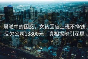 晨曦中的困惑，女孩回應上班不掙錢(qián)反欠公司13800元，真相揭曉引深思