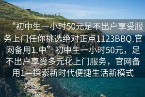 “初中生一小時(shí)50元足不出戶(hù)享受服務(wù)上門(mén)任你挑選絕對正點(diǎn)1123BBQ.官網(wǎng)備用1.中”初中生一小時(shí)50元，足不出戶(hù)享受多元化上門(mén)服務(wù)，官網(wǎng)備用1—探索新時(shí)代便捷生活新模式