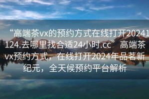 “高端茶vx的預約方式在線(xiàn)打開(kāi)20241124.去哪里找合適24小時(shí).cc”高端茶vx預約方式，在線(xiàn)打開(kāi)2024年品茗新紀元，全天候預約平臺解析