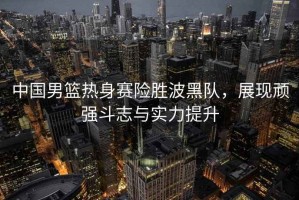 中國男籃熱身賽險勝波黑隊，展現頑強斗志與實(shí)力提升