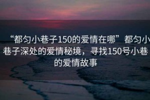 “都勻小巷子150的愛(ài)情在哪”都勻小巷子深處的愛(ài)情秘境，尋找150號小巷的愛(ài)情故事