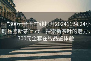 “300元全套在線(xiàn)打開(kāi)20241124.24小時(shí)品鑒新茶葉.cc”探索新茶葉的魅力，300元全套在線(xiàn)品鑒體驗