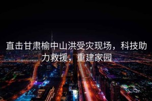 直擊甘肅榆中山洪受災現場(chǎng)，科技助力救援，重建家園