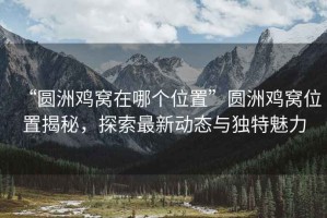 “圓洲雞窩在哪個(gè)位置”圓洲雞窩位置揭秘，探索最新動(dòng)態(tài)與獨特魅力
