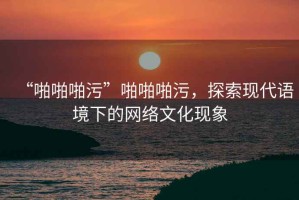 “啪啪啪污”啪啪啪污，探索現代語(yǔ)境下的網(wǎng)絡(luò )文化現象