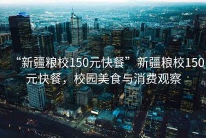 “新疆糧校150元快餐”新疆糧校150元快餐，校園美食與消費觀(guān)察