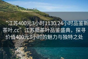 “江蘇400元3小時(shí)1130.24小時(shí)品鑒新茶葉.cc”江蘇新茶葉品鑒盛典，探尋價(jià)值400元3小時(shí)的魅力與獨特之處