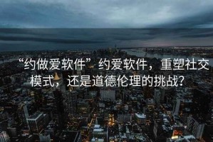 “約做愛(ài)軟件”約愛(ài)軟件，重塑社交模式，還是道德倫理的挑戰？