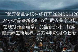 “武漢桑拿論壇在線(xiàn)打開(kāi)2024DD1126.24小時(shí)品鑒新茶葉.cc”武漢桑拿論壇在線(xiàn)打開(kāi)新篇章，品鑒新茶葉，探索健康養生新境界（2024年XX月XX日新聞）