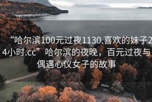 “哈爾濱100元過(guò)夜1130.喜歡的妹子24小時(shí).cc”哈爾濱的夜晚，百元過(guò)夜與偶遇心儀女子的故事