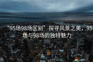 “95場(chǎng)98場(chǎng)區別”探尋風(fēng)景之美，95場(chǎng)與98場(chǎng)的獨特魅力