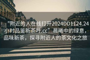 “附近的人在線(xiàn)打開(kāi)2024DD1124.24小時(shí)品鑒新茶葉.cc”晨曦中的綠意，品味新茶，探尋附近人的茶文化之旅