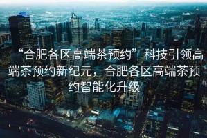 “合肥各區高端茶預約”科技引領(lǐng)高端茶預約新紀元，合肥各區高端茶預約智能化升級