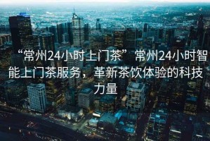 “常州24小時(shí)上門(mén)茶”常州24小時(shí)智能上門(mén)茶服務(wù)，革新茶飲體驗的科技力量