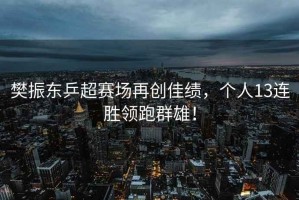 樊振東乒超賽場(chǎng)再創(chuàng  )佳績(jì)，個(gè)人13連勝領(lǐng)跑群雄！