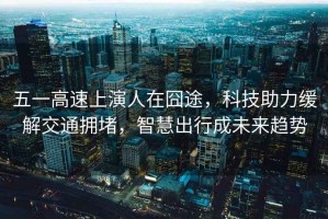 五一高速上演人在囧途，科技助力緩解交通擁堵，智慧出行成未來(lái)趨勢