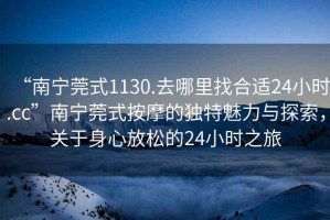 “南寧莞式1130.去哪里找合適24小時(shí).cc”南寧莞式按摩的獨特魅力與探索，關(guān)于身心放松的24小時(shí)之旅