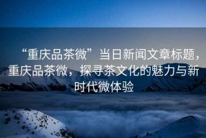 “重慶品茶微”當日新聞文章標題，重慶品茶微，探尋茶文化的魅力與新時(shí)代微體驗