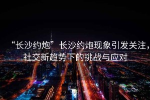 “長(cháng)沙約炮”長(cháng)沙約炮現象引發(fā)關(guān)注，社交新趨勢下的挑戰與應對