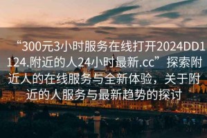 “300元3小時(shí)服務(wù)在線(xiàn)打開(kāi)2024DD1124.附近的人24小時(shí)最新.cc”探索附近人的在線(xiàn)服務(wù)與全新體驗，關(guān)于附近的人服務(wù)與最新趨勢的探討