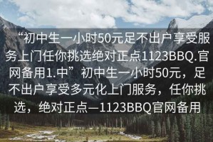 “初中生一小時(shí)50元足不出戶(hù)享受服務(wù)上門(mén)任你挑選絕對正點(diǎn)1123BBQ.官網(wǎng)備用1.中”初中生一小時(shí)50元，足不出戶(hù)享受多元化上門(mén)服務(wù)，任你挑選，絕對正點(diǎn)—1123BBQ官網(wǎng)備用