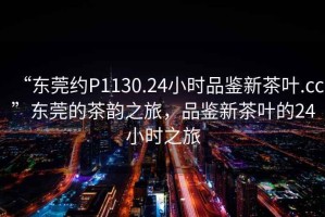 “東莞約P1130.24小時(shí)品鑒新茶葉.cc”東莞的茶韻之旅，品鑒新茶葉的24小時(shí)之旅