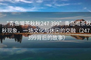 “青島喝茶秋秋247 399”青島喝茶秋秋現象，一場(chǎng)文化與休閑的交融（247 399背后的故事）