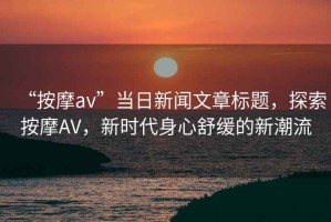 “按摩av”當日新聞文章標題，探索按摩AV，新時(shí)代身心舒緩的新潮流