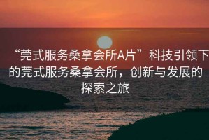 “莞式服務(wù)桑拿會(huì )所A片”科技引領(lǐng)下的莞式服務(wù)桑拿會(huì )所，創(chuàng  )新與發(fā)展的探索之旅