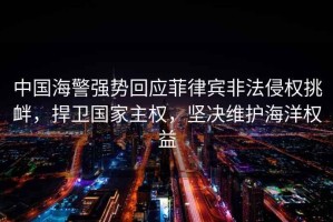 中國海警強勢回應菲律賓非法侵權挑釁，捍衛國家主權，堅決維護海洋權益