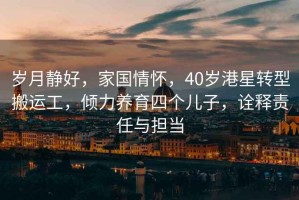 歲月靜好，家國情懷，40歲港星轉型搬運工，傾力養育四個(gè)兒子，詮釋責任與擔當