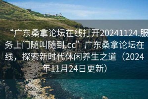“廣東桑拿論壇在線(xiàn)打開(kāi)20241124.服務(wù)上門(mén)隨叫隨到.cc”廣東桑拿論壇在線(xiàn)，探索新時(shí)代休閑養生之道（2024年11月24日更新）