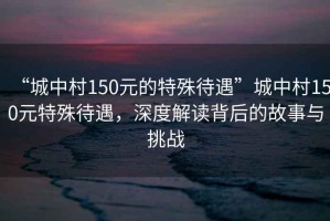 “城中村150元的特殊待遇”城中村150元特殊待遇，深度解讀背后的故事與挑戰