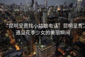“昆明呈貢找小姑娘電話(huà)”昆明呈貢，遇見(jiàn)花季少女的美麗瞬間