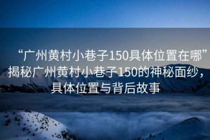 “廣州黃村小巷子150具體位置在哪”揭秘廣州黃村小巷子150的神秘面紗，具體位置與背后故事