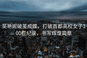 吳艷妮破繭成蝶，打破首都高校女子100欄紀錄，書(shū)寫(xiě)輝煌篇章