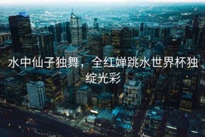 水中仙子獨舞，全紅嬋跳水世界杯獨綻光彩