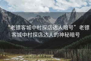 “老鏢客城中村探店達人暗號”老鏢客城中村探店達人的神秘暗號