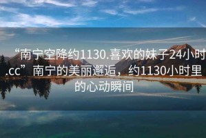 “南寧空降約1130.喜歡的妹子24小時(shí).cc”南寧的美麗邂逅，約1130小時(shí)里的心動(dòng)瞬間