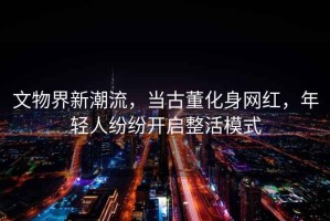 文物界新潮流，當古董化身網(wǎng)紅，年輕人紛紛開(kāi)啟整活模式
