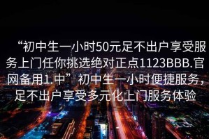 “初中生一小時(shí)50元足不出戶(hù)享受服務(wù)上門(mén)任你挑選絕對正點(diǎn)1123BBB.官網(wǎng)備用1.中”初中生一小時(shí)便捷服務(wù)，足不出戶(hù)享受多元化上門(mén)服務(wù)體驗
