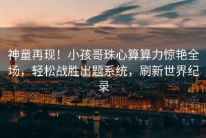 神童再現！小孩哥珠心算算力驚艷全場(chǎng)，輕松戰勝出題系統，刷新世界紀錄