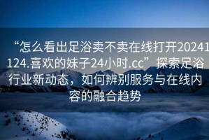 “怎么看出足浴賣(mài)不賣(mài)在線(xiàn)打開(kāi)20241124.喜歡的妹子24小時(shí).cc”探索足浴行業(yè)新動(dòng)態(tài)，如何辨別服務(wù)與在線(xiàn)內容的融合趨勢