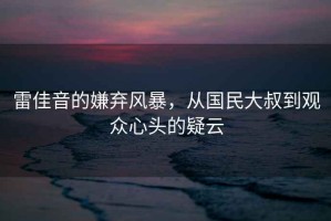 雷佳音的嫌棄風(fēng)暴，從國民大叔到觀(guān)眾心頭的疑云
